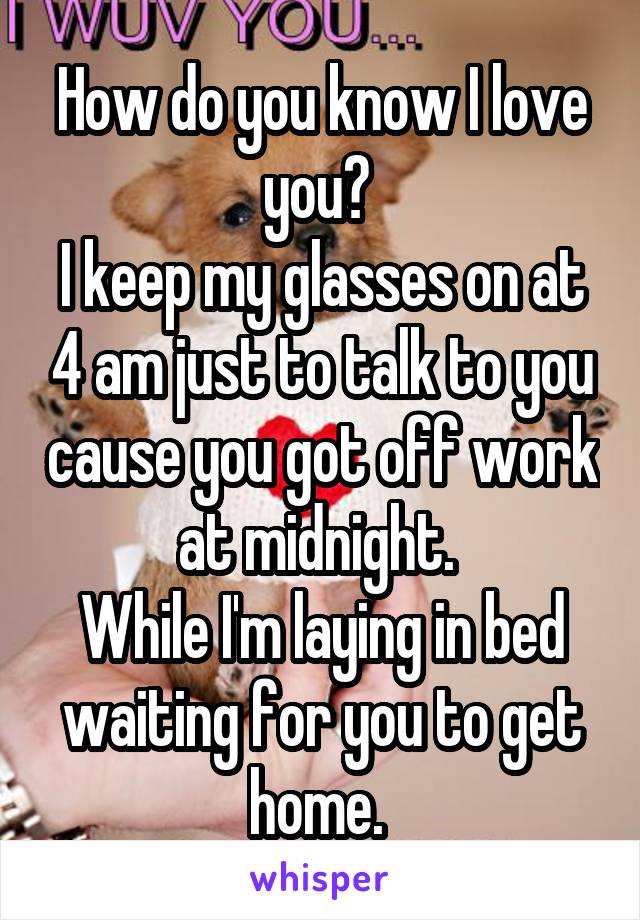 How do you know I love you? 
I keep my glasses on at 4 am just to talk to you cause you got off work at midnight. 
While I'm laying in bed waiting for you to get home. 