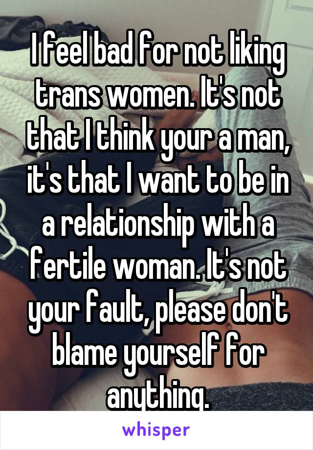 I feel bad for not liking trans women. It's not that I think your a man, it's that I want to be in a relationship with a fertile woman. It's not your fault, please don't blame yourself for anything.