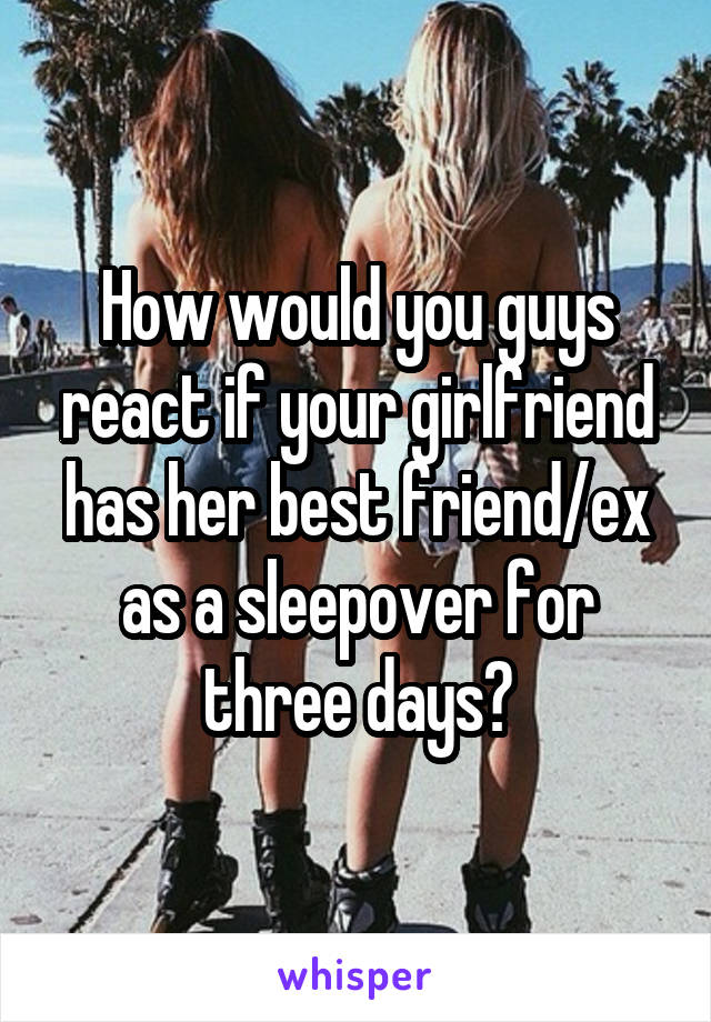 How would you guys react if your girlfriend has her best friend/ex as a sleepover for three days?