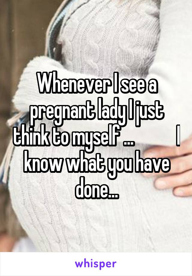 Whenever I see a pregnant lady I just think to myself ...            I know what you have done...