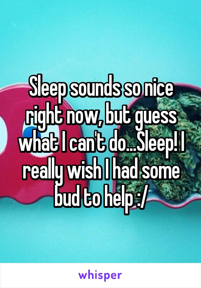 Sleep sounds so nice right now, but guess what I can't do...Sleep! I really wish I had some bud to help :/