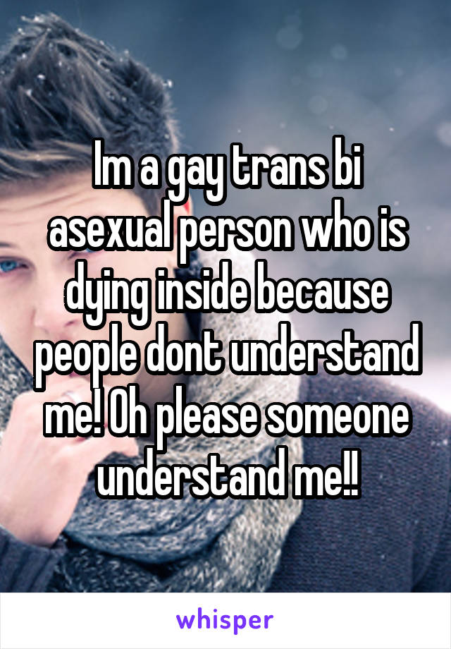 Im a gay trans bi asexual person who is dying inside because people dont understand me! Oh please someone understand me!!