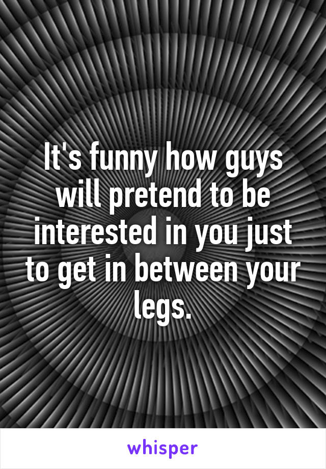 It's funny how guys will pretend to be interested in you just to get in between your legs.