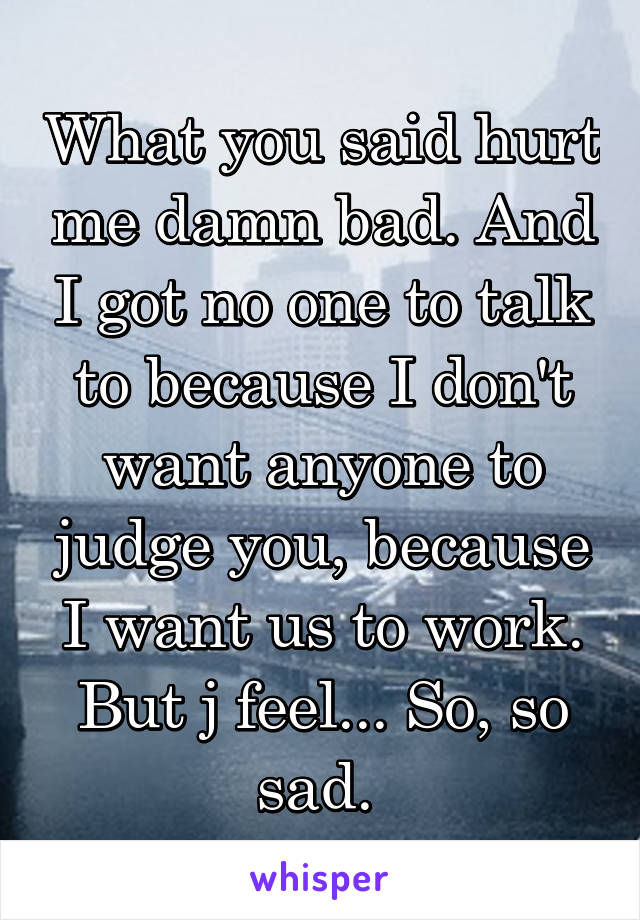 What you said hurt me damn bad. And I got no one to talk to because I don't want anyone to judge you, because I want us to work. But j feel... So, so sad. 