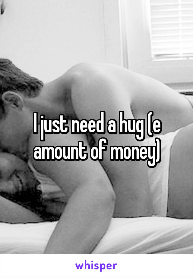 I just need a hug (e amount of money)