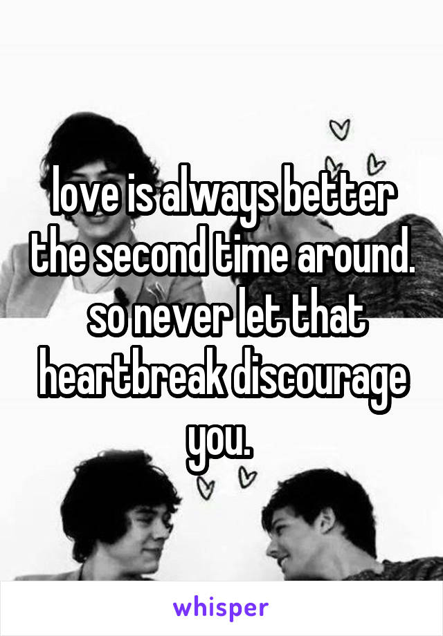 love is always better the second time around.  so never let that heartbreak discourage you. 