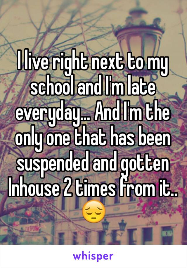 I live right next to my school and I'm late everyday... And I'm the only one that has been suspended and gotten Inhouse 2 times from it.. 😔