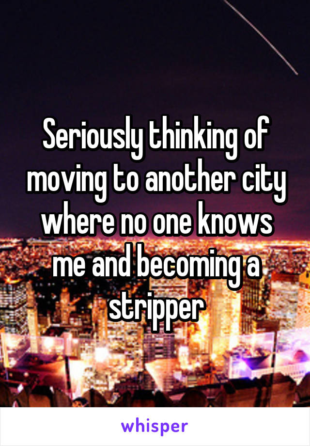 Seriously thinking of moving to another city where no one knows me and becoming a stripper