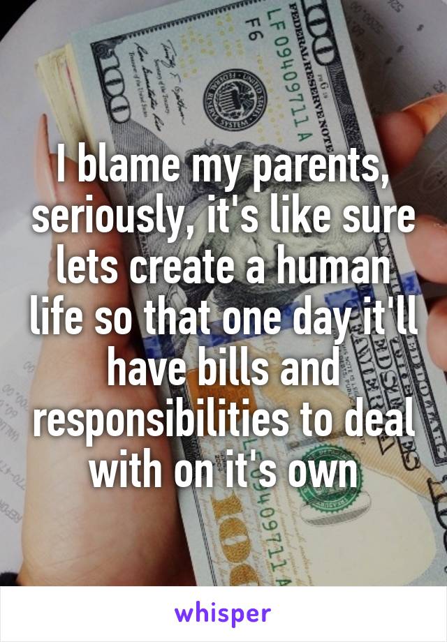 I blame my parents, seriously, it's like sure lets create a human life so that one day it'll have bills and responsibilities to deal with on it's own