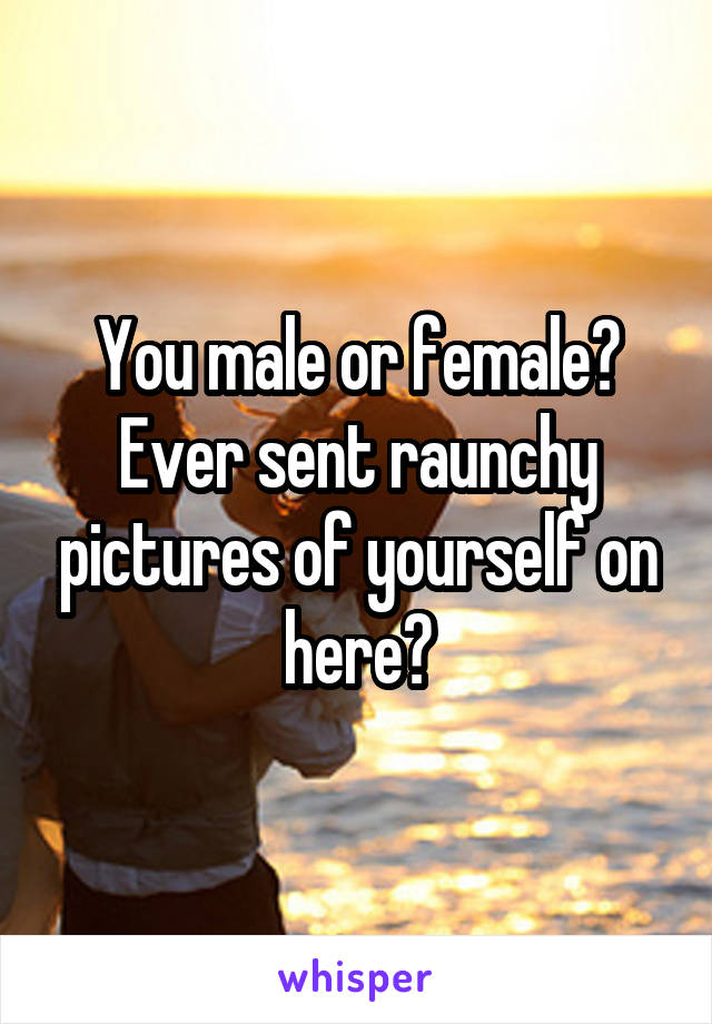 You male or female? Ever sent raunchy pictures of yourself on here?