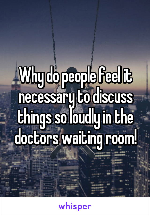 Why do people feel it necessary to discuss things so loudly in the doctors waiting room!