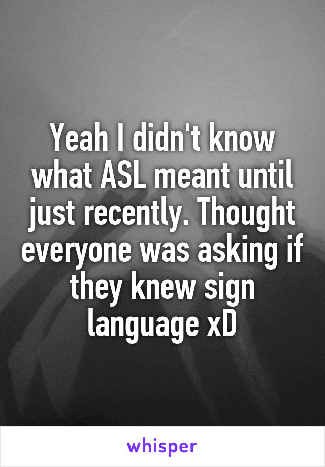 Yeah I didn't know what ASL meant until just recently. Thought everyone was asking if they knew sign language xD