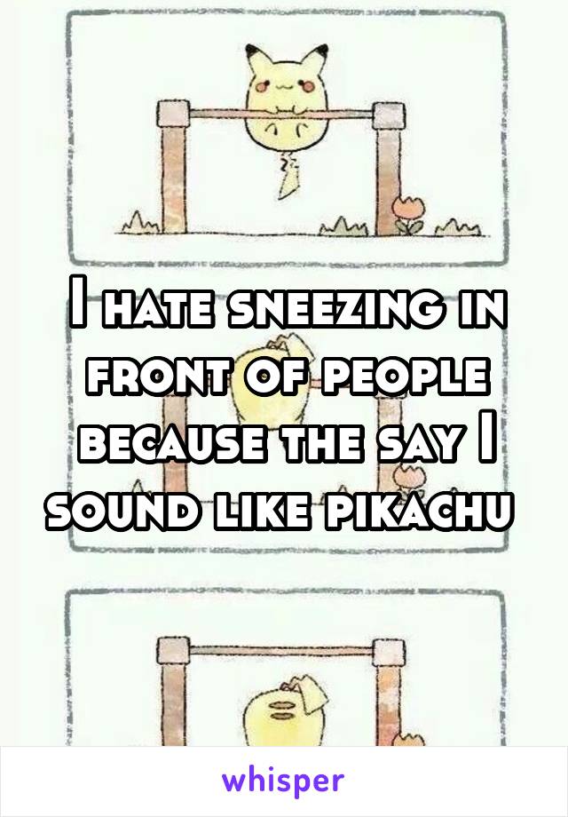I hate sneezing in front of people because the say I sound like pikachu 