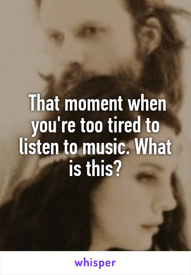  That moment when you're too tired to listen to music. What is this?