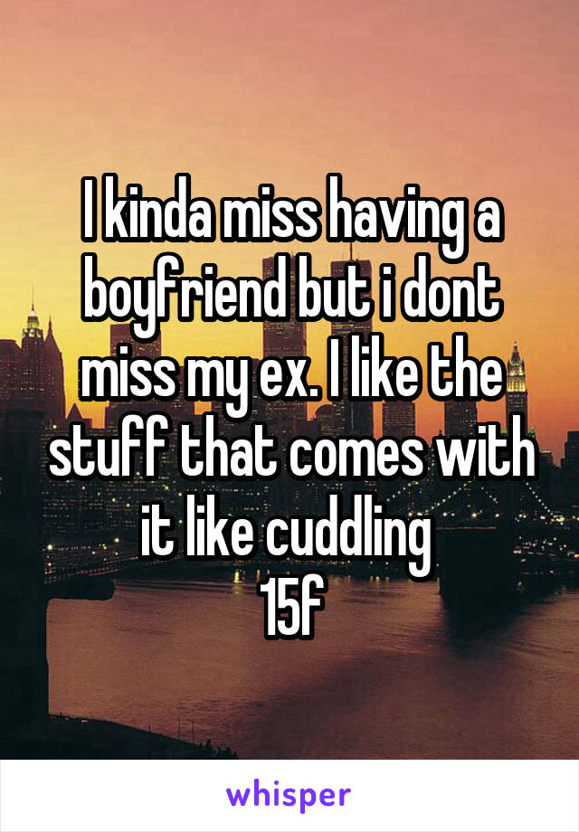 I kinda miss having a boyfriend but i dont miss my ex. I like the stuff that comes with it like cuddling 
15f