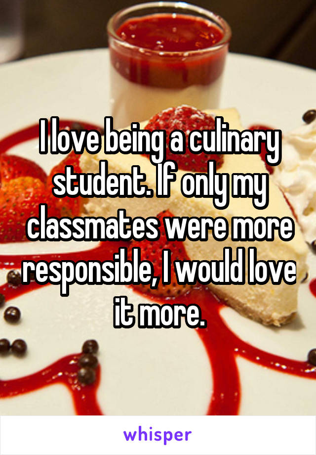 I love being a culinary student. If only my classmates were more responsible, I would love it more.