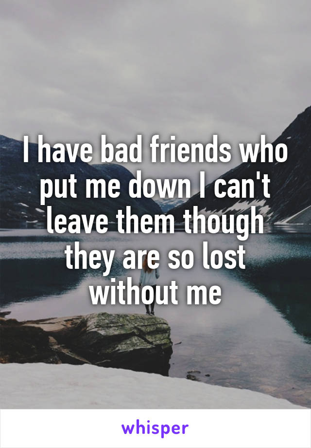 I have bad friends who put me down I can't leave them though they are so lost without me