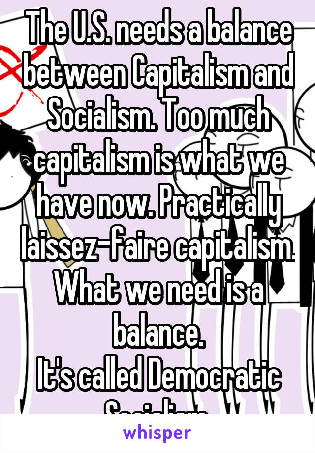 The U.S. needs a balance between Capitalism and Socialism. Too much capitalism is what we have now. Practically laissez-faire capitalism. What we need is a balance.
It's called Democratic Socialism.