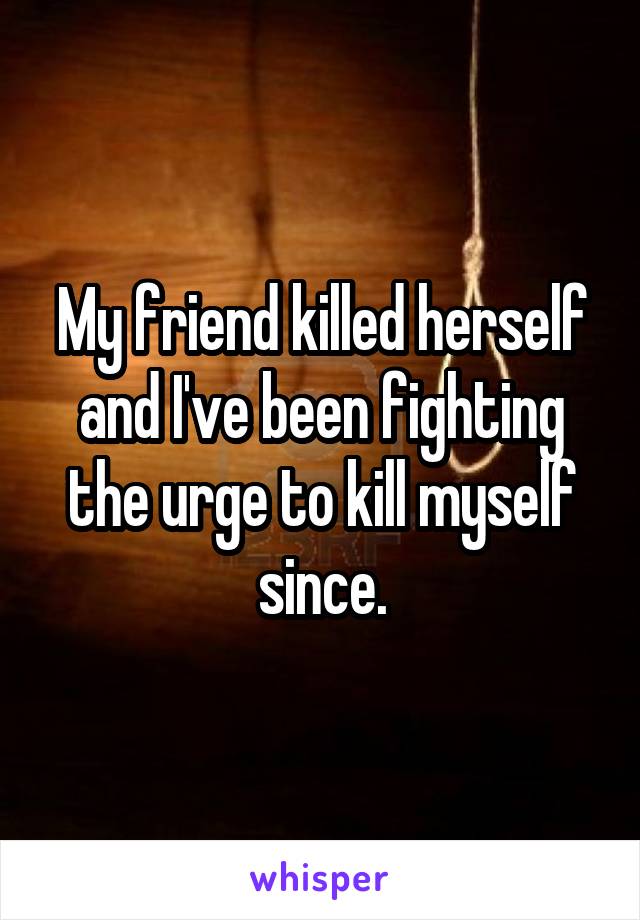 My friend killed herself and I've been fighting the urge to kill myself since.
