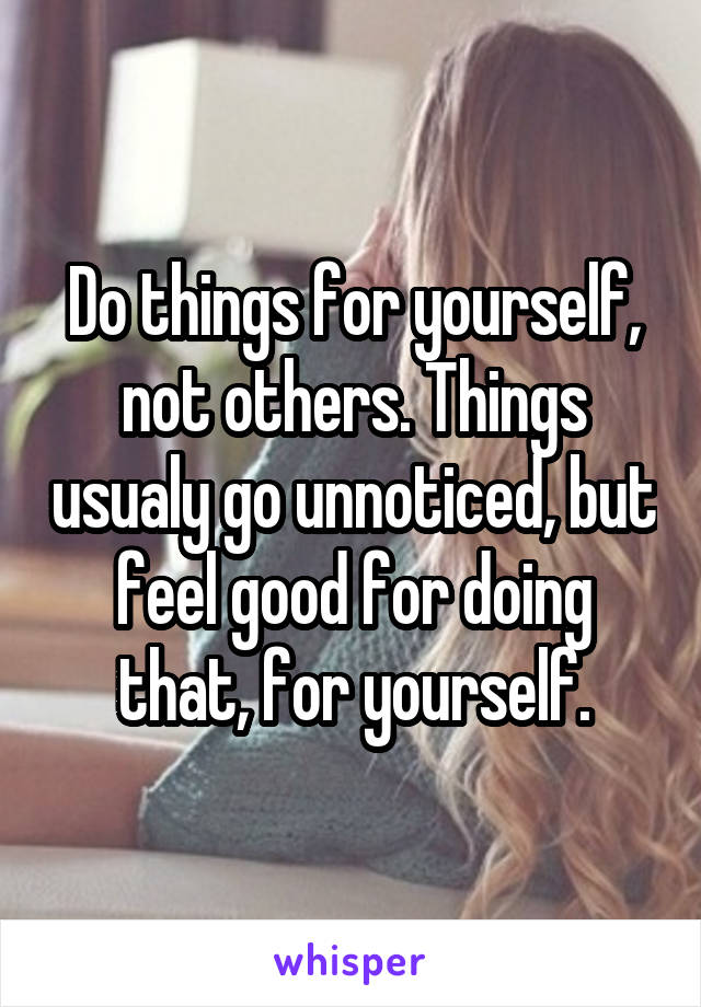 Do things for yourself, not others. Things usualy go unnoticed, but feel good for doing that, for yourself.