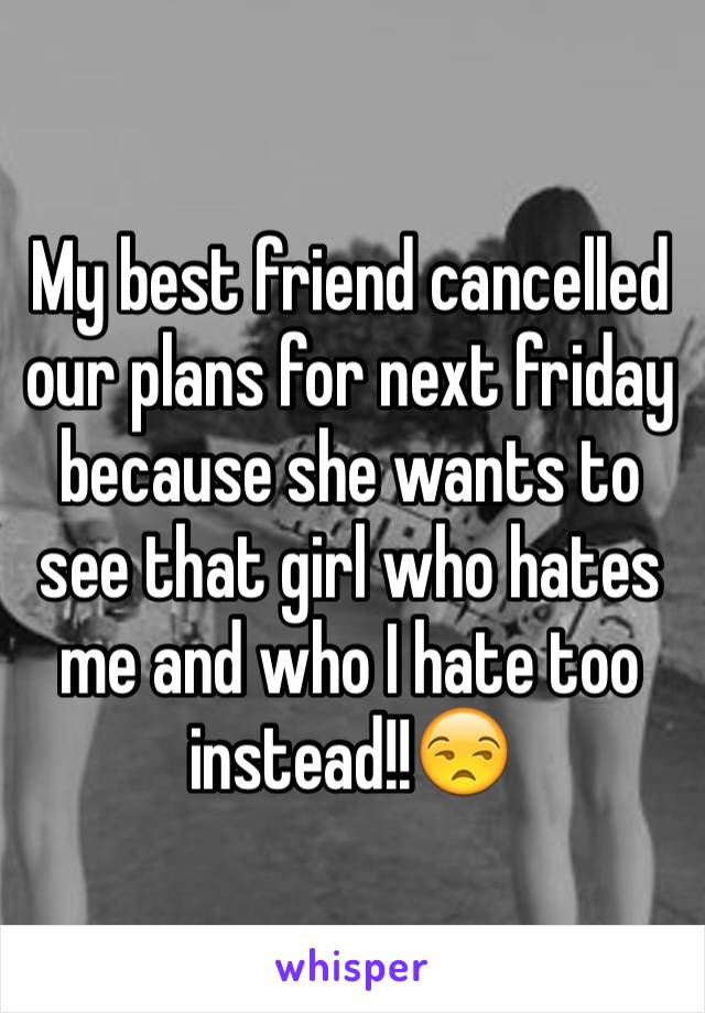 My best friend cancelled our plans for next friday because she wants to see that girl who hates me and who I hate too instead!!😒