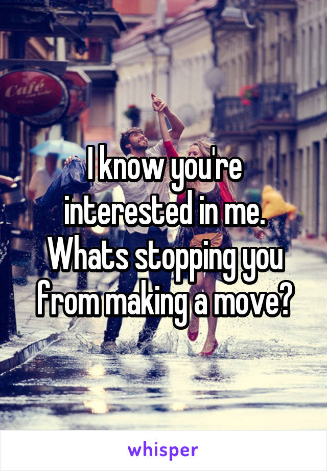 I know you're interested in me. Whats stopping you from making a move?