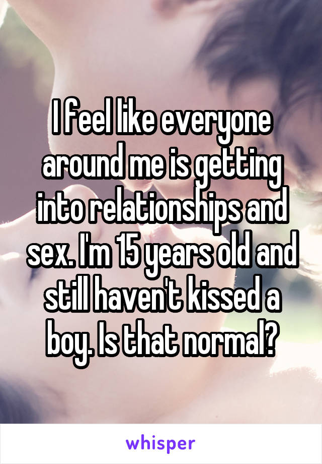 I feel like everyone around me is getting into relationships and sex. I'm 15 years old and still haven't kissed a boy. Is that normal?