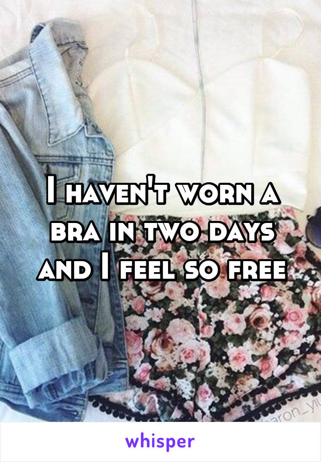 I haven't worn a bra in two days and I feel so free