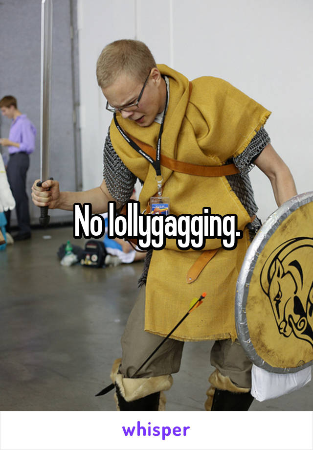 No lollygagging.