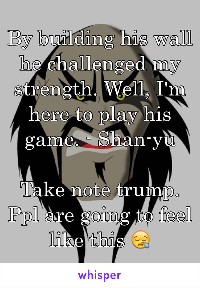 By building his wall he challenged my strength. Well, I'm here to play his game. - Shan-yu

Take note trump. Ppl are going to feel like this 😪
