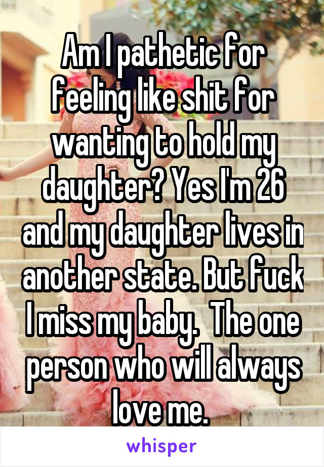 Am I pathetic for feeling like shit for wanting to hold my daughter? Yes I'm 26 and my daughter lives in another state. But fuck I miss my baby.  The one person who will always love me. 