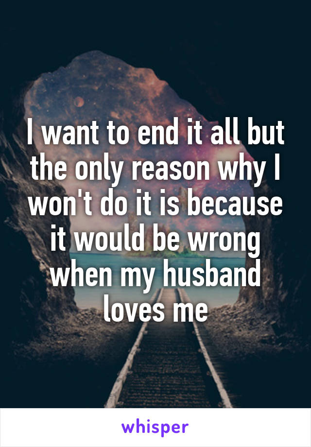 I want to end it all but the only reason why I won't do it is because it would be wrong when my husband loves me