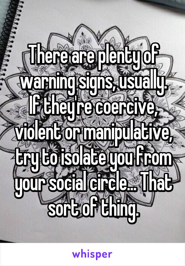 There are plenty of warning signs, usually. If they're coercive, violent or manipulative, try to isolate you from your social circle... That sort of thing.