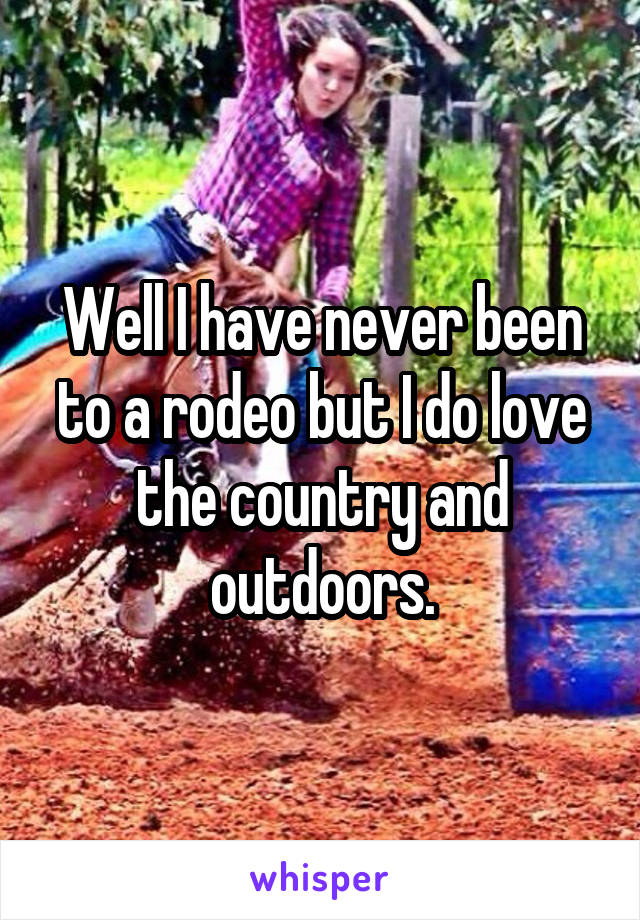 Well I have never been to a rodeo but I do love the country and outdoors.
