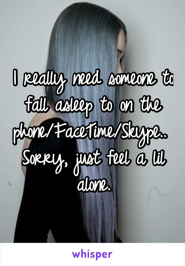 I really need someone to fall asleep to on the phone/FaceTime/Skype.. 
Sorry, just feel a lil alone.