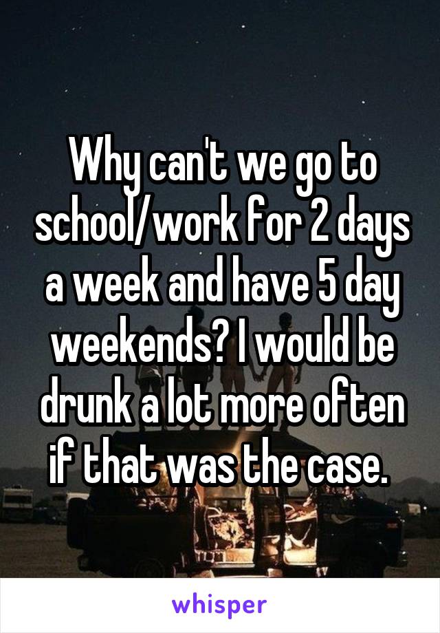 Why can't we go to school/work for 2 days a week and have 5 day weekends? I would be drunk a lot more often if that was the case. 