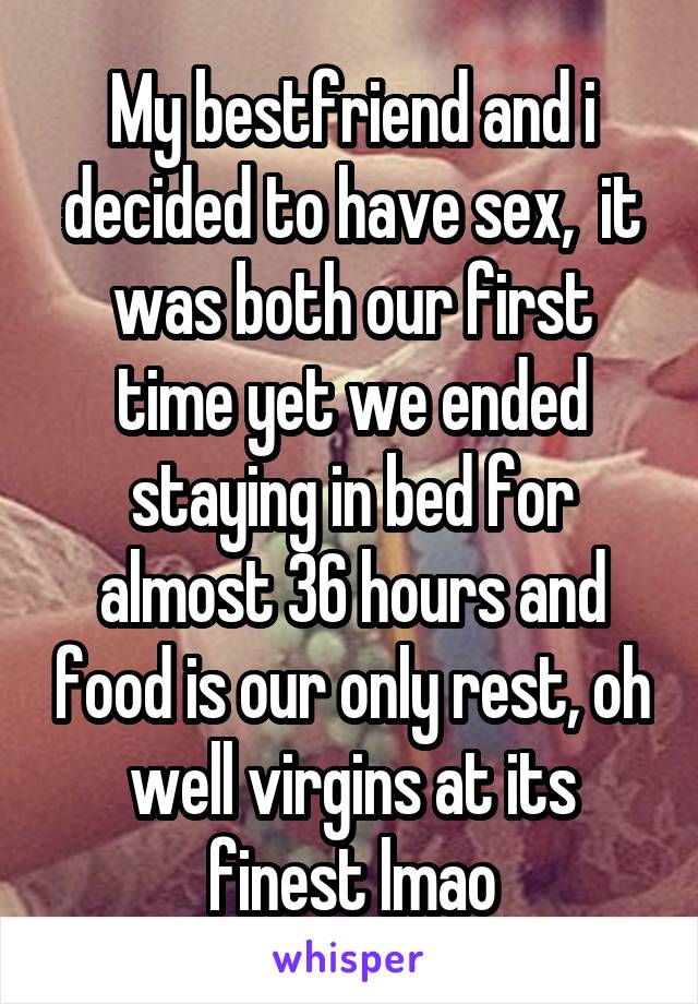 My bestfriend and i decided to have sex,  it was both our first time yet we ended staying in bed for almost 36 hours and food is our only rest, oh well virgins at its finest lmao