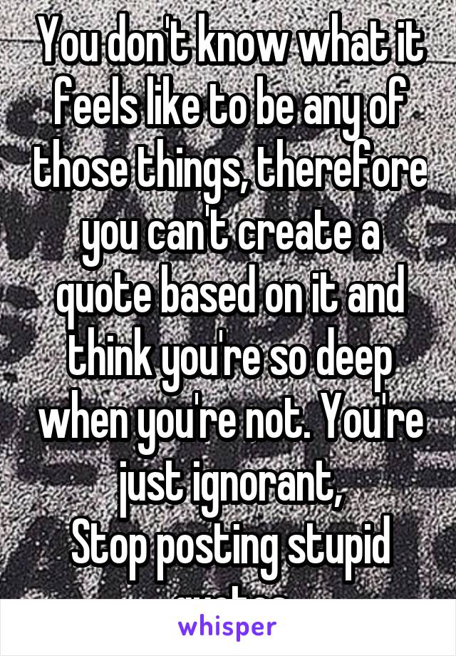 You don't know what it feels like to be any of those things, therefore you can't create a quote based on it and think you're so deep when you're not. You're just ignorant,
Stop posting stupid quotes