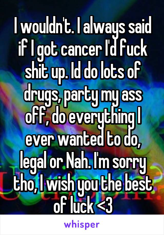I wouldn't. I always said if I got cancer I'd fuck shit up. Id do lots of drugs, party my ass off, do everything I ever wanted to do, legal or Nah. I'm sorry tho, I wish you the best of luck <3