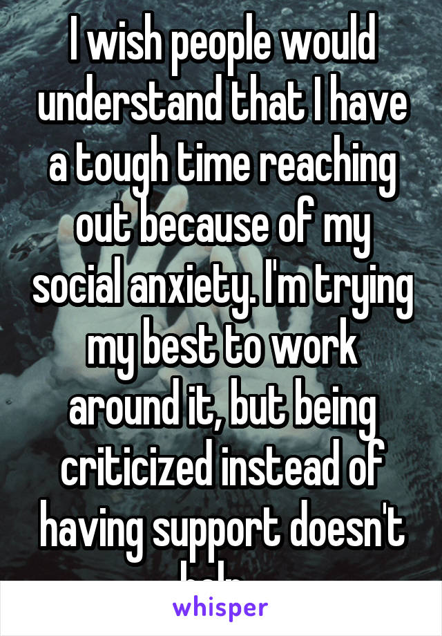 I wish people would understand that I have a tough time reaching out because of my social anxiety. I'm trying my best to work around it, but being criticized instead of having support doesn't help...