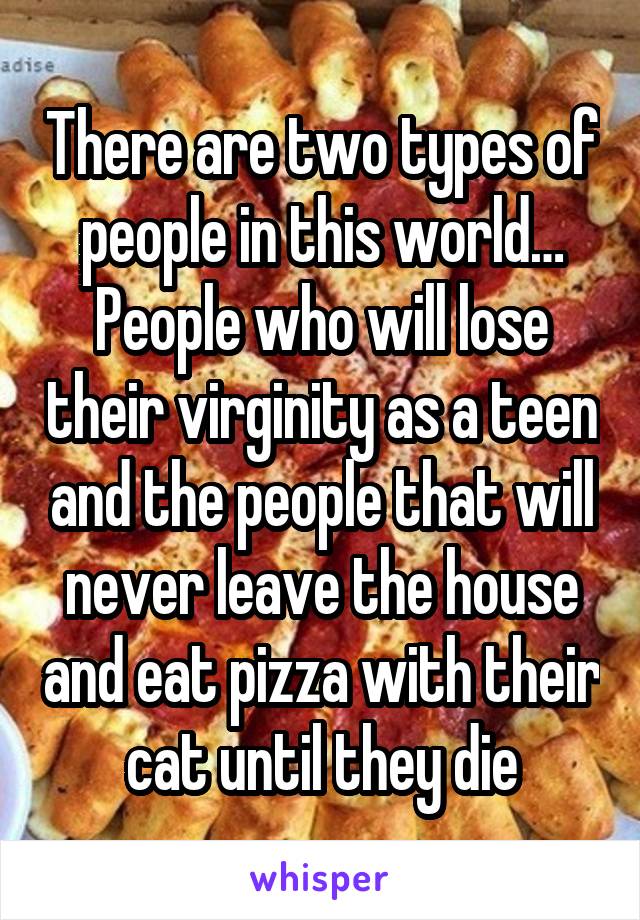 There are two types of people in this world…
People who will lose their virginity as a teen and the people that will never leave the house and eat pizza with their cat until they die