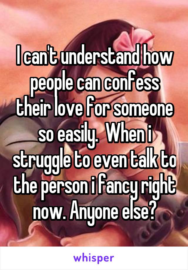 I can't understand how people can confess their love for someone so easily.  When i struggle to even talk to the person i fancy right now. Anyone else?