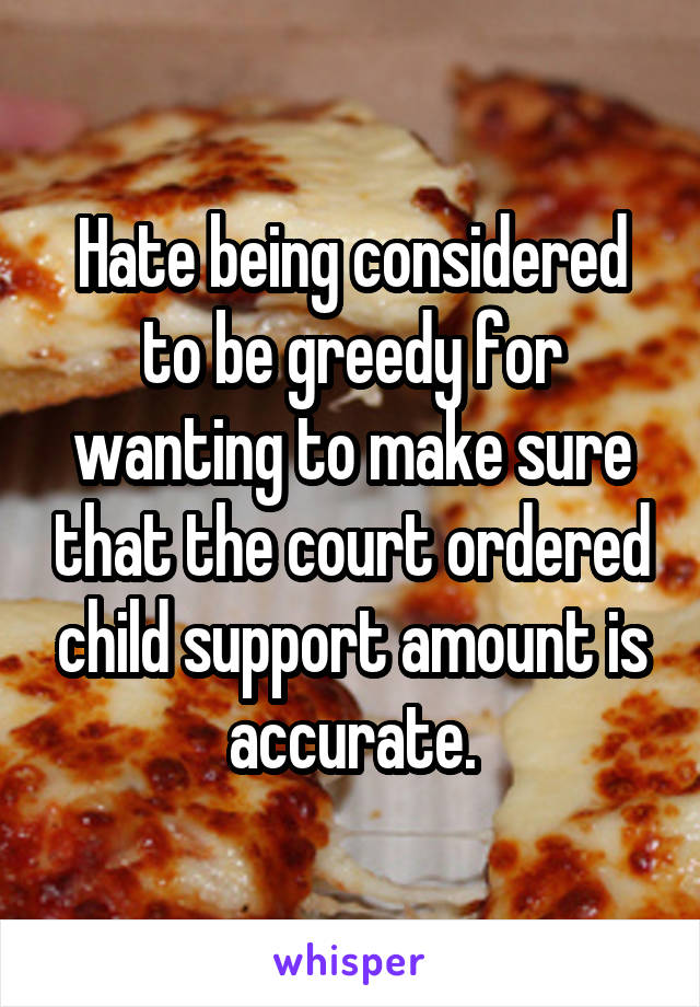 Hate being considered to be greedy for wanting to make sure that the court ordered child support amount is accurate.