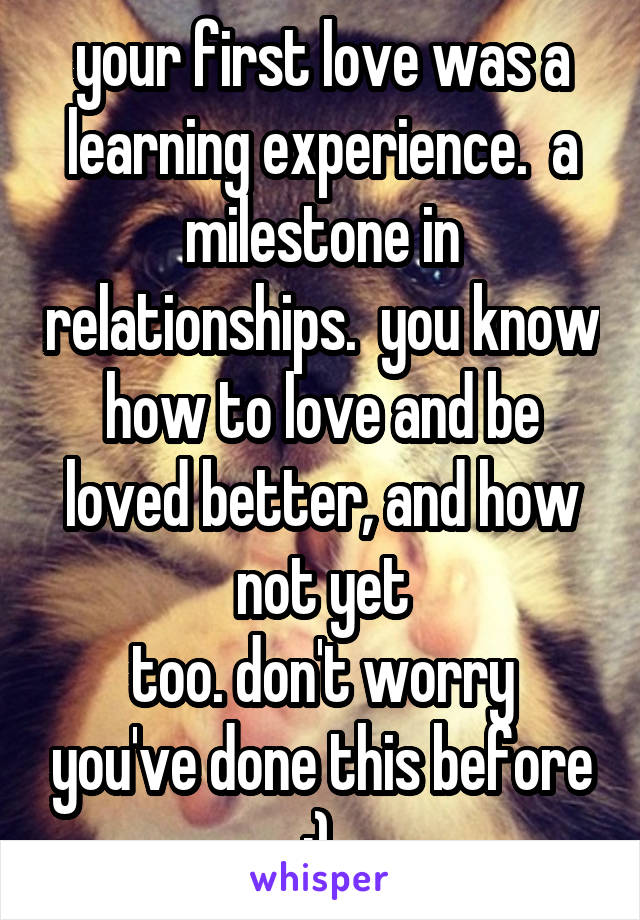 your first love was a learning experience.  a milestone in relationships.  you know how to love and be loved better, and how not yet
too. don't worry you've done this before :).
