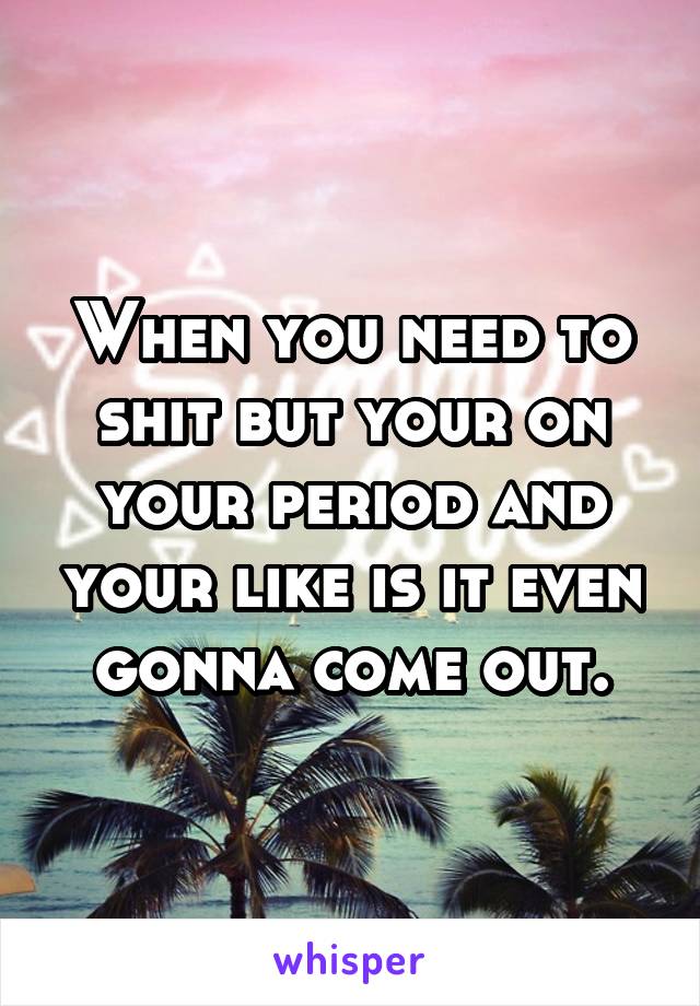 When you need to shit but your on your period and your like is it even gonna come out.
