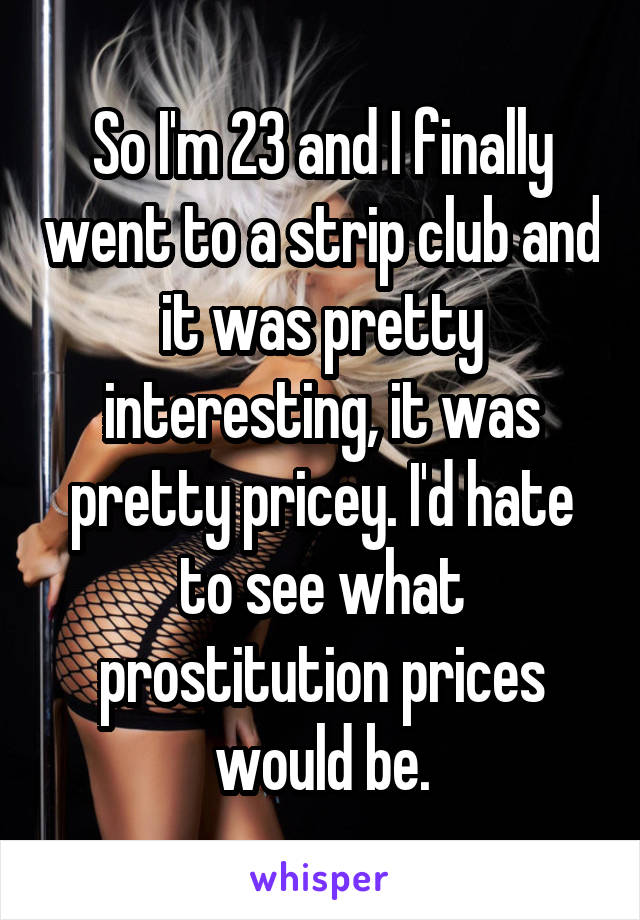 So I'm 23 and I finally went to a strip club and it was pretty interesting, it was pretty pricey. I'd hate to see what prostitution prices would be.