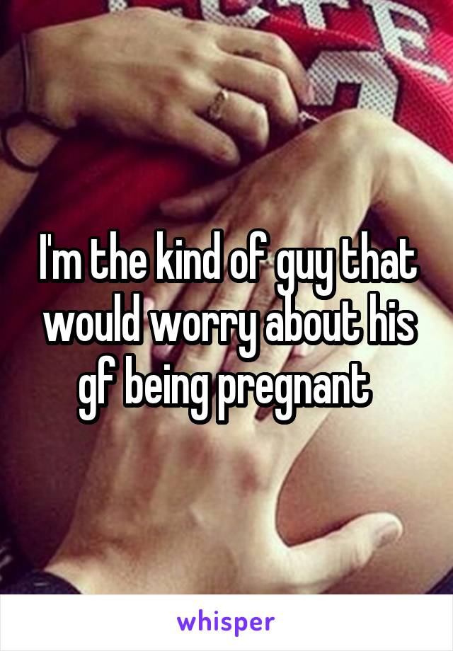 I'm the kind of guy that would worry about his gf being pregnant 
