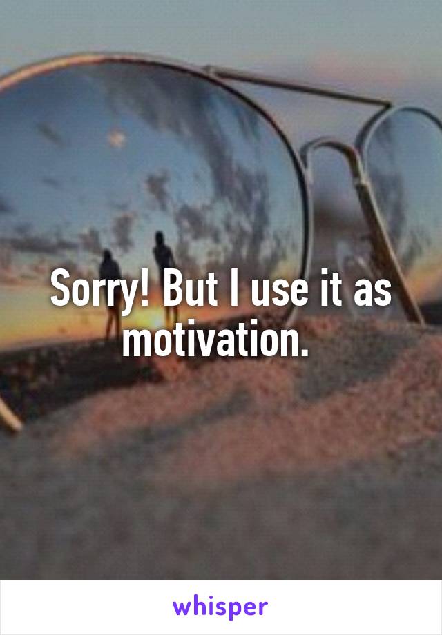 Sorry! But I use it as motivation. 