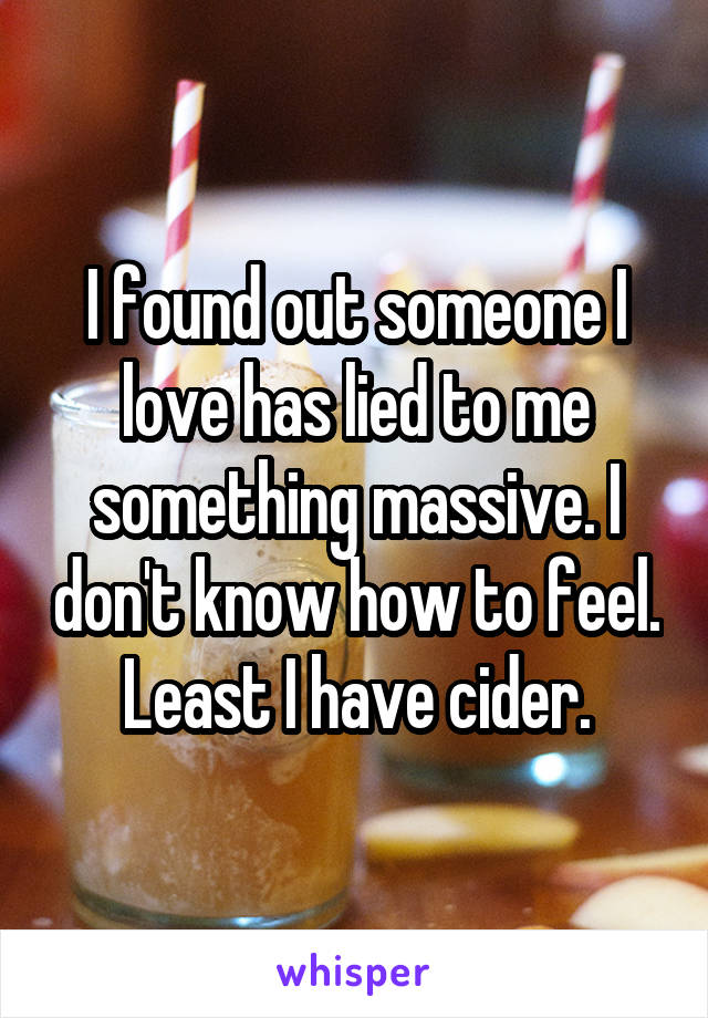 I found out someone I love has lied to me something massive. I don't know how to feel. Least I have cider.