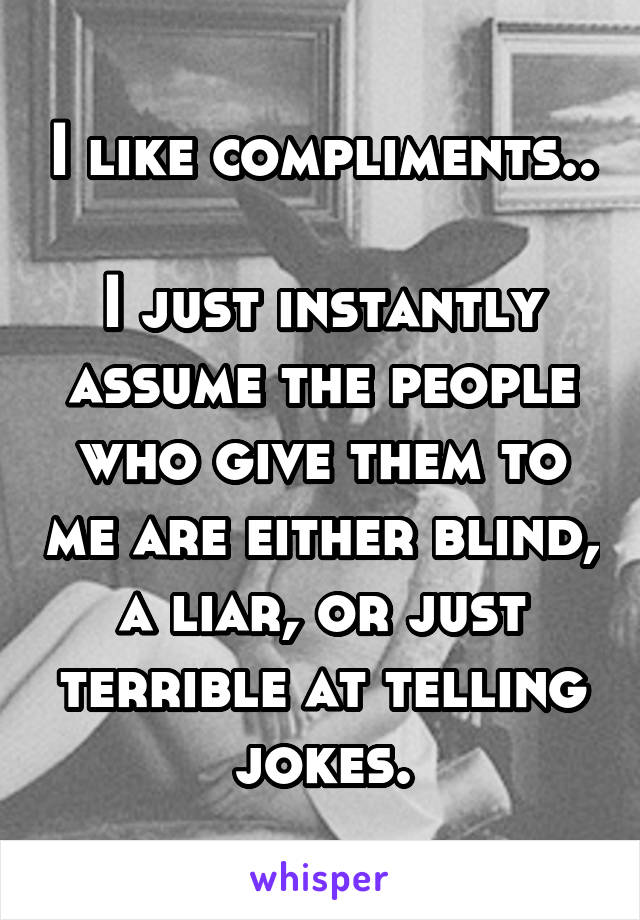 I like compliments..

I just instantly assume the people who give them to me are either blind, a liar, or just terrible at telling jokes.